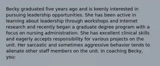 Becky graduated five years ago and is keenly interested in pursuing leadership opportunities. She has been active in learning about leadership through workshops and Internet research and recently began a graduate degree program with a focus on nursing administration. She has excellent clinical skills and eagerly accepts responsibility for various projects on the unit. Her sarcastic and sometimes aggressive behavior tends to alienate other staff members on the unit. In coaching Becky, you: