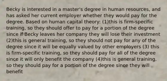 Becky is interested in a master's degree in human resources, and has asked her current employer whether they would pay for the degree. Based on human capital theory: (1)this is firm-specific training, so they should offer to pay for a portion of the degree since if Becky leaves her company they will lose their investment (2)this is general training, so they should not pay for any of the degree since it will be equally valued by other employers (3) this is firm-specific training, so they should pay for all of the degree since it will only benefit the company (4)this is general training, so they should pay for a portion of the degree since they will benefit