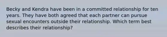 Becky and Kendra have been in a committed relationship for ten years. They have both agreed that each partner can pursue sexual encounters outside their relationship. Which term best describes their relationship?