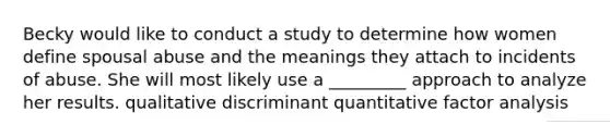 Becky would like to conduct a study to determine how women define spousal abuse and the meanings they attach to incidents of abuse. She will most likely use a _________ approach to analyze her results. qualitative discriminant quantitative factor analysis