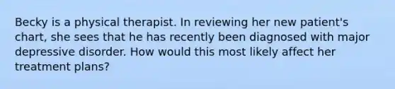 Becky is a physical therapist. In reviewing her new patient's chart, she sees that he has recently been diagnosed with major depressive disorder. How would this most likely affect her treatment plans?