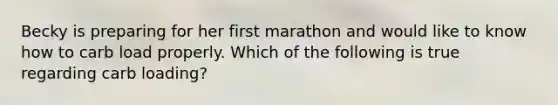 Becky is preparing for her first marathon and would like to know how to carb load properly. Which of the following is true regarding carb loading?