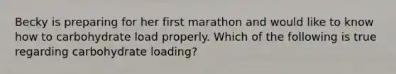 Becky is preparing for her first marathon and would like to know how to carbohydrate load properly. Which of the following is true regarding carbohydrate loading?