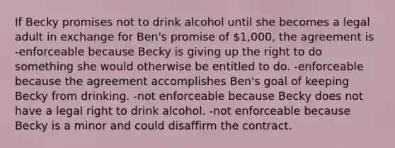 If Becky promises not to drink alcohol until she becomes a legal adult in exchange for Ben's promise of 1,000, the agreement is -enforceable because Becky is giving up the right to do something she would otherwise be entitled to do. -enforceable because the agreement accomplishes Ben's goal of keeping Becky from drinking. -not enforceable because Becky does not have a legal right to drink alcohol. -not enforceable because Becky is a minor and could disaffirm the contract.