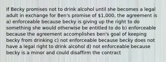 If Becky promises not to drink alcohol until she becomes a legal adult in exchange for Ben's promise of 1,000, the agreement is a) enforceable because becky is giving up the right to do something she would otherwise be entitled to do b) enforceable because the agreement accomplishes ben's goal of keeping becky from drinking c) not enforceable because becky does not have a legal right to drink alcohol d) not enforceable because becky is a minor and could disaffirm the contract