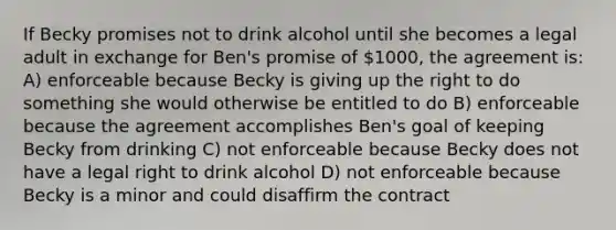 If Becky promises not to drink alcohol until she becomes a legal adult in exchange for Ben's promise of 1000, the agreement is: A) enforceable because Becky is giving up the right to do something she would otherwise be entitled to do B) enforceable because the agreement accomplishes Ben's goal of keeping Becky from drinking C) not enforceable because Becky does not have a legal right to drink alcohol D) not enforceable because Becky is a minor and could disaffirm the contract