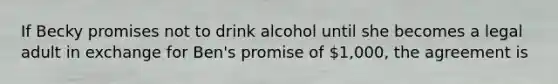 If Becky promises not to drink alcohol until she becomes a legal adult in exchange for Ben's promise of 1,000, the agreement is