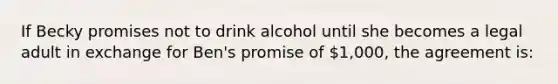 If Becky promises not to drink alcohol until she becomes a legal adult in exchange for Ben's promise of 1,000, the agreement is: