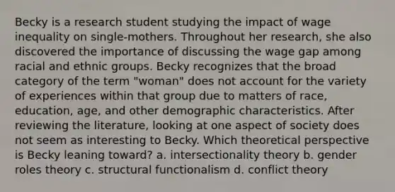 Becky is a research student studying the impact of wage inequality on single-mothers. Throughout her research, she also discovered the importance of discussing the wage gap among racial and ethnic groups. Becky recognizes that the broad category of the term "woman" does not account for the variety of experiences within that group due to matters of race, education, age, and other demographic characteristics. After reviewing the literature, looking at one aspect of society does not seem as interesting to Becky. Which theoretical perspective is Becky leaning toward? a. intersectionality theory b. gender roles theory c. structural functionalism d. conflict theory