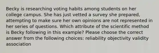 Becky is researching voting habits among students on her college campus. She has just vetted a survey she prepared, attempting to make sure her own opinions are not represented in her series of questions. Which attribute of the scientific method is Becky following in this example? Please choose the correct answer from the following choices: reliability objectivity validity association