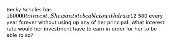 Becky Scholes has 150 000 to invest. She wants to be able to withdraw12 500 every year forever without using up any of her principal. What interest rate would her investment have to earn in order for her to be able to so?