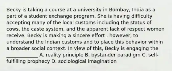 Becky is taking a course at a university in Bombay, India as a part of a student exchange program. She is having difficulty accepting many of the local customs including the status of cows, the caste system, and the apparent lack of respect women receive. Becky is making a sincere effort , however, to understand the Indian customs and to place this behavior within a broader social context. In view of this, Becky is engaging the _____________ A. reality principle B. bystander paradigm C. self-fulfilling prophecy D. sociological imagination