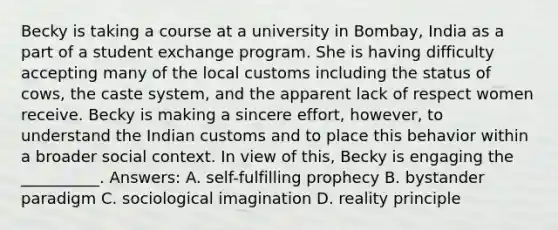 Becky is taking a course at a university in Bombay, India as a part of a student exchange program. She is having difficulty accepting many of the local customs including the status of cows, the caste system, and the apparent lack of respect women receive. Becky is making a sincere effort, however, to understand the Indian customs and to place this behavior within a broader social context. In view of this, Becky is engaging the __________. Answers: A. self-fulfilling prophecy B. bystander paradigm C. sociological imagination D. reality principle