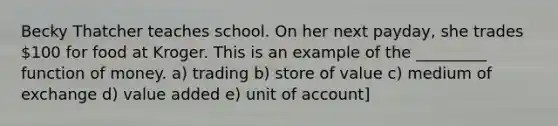 Becky Thatcher teaches school. On her next payday, she trades 100 for food at Kroger. This is an example of the _________ function of money. a) trading b) store of value c) medium of exchange d) value added e) unit of account]