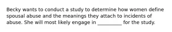 Becky wants to conduct a study to determine how women define spousal abuse and the meanings they attach to incidents of abuse. She will most likely engage in __________ for the study.