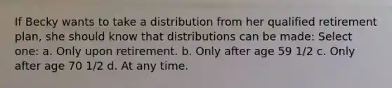 If Becky wants to take a distribution from her qualified retirement plan, she should know that distributions can be made: Select one: a. Only upon retirement. b. Only after age 59 1/2 c. Only after age 70 1/2 d. At any time.