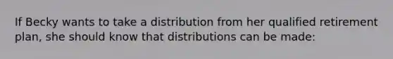 If Becky wants to take a distribution from her qualified retirement plan, she should know that distributions can be made: