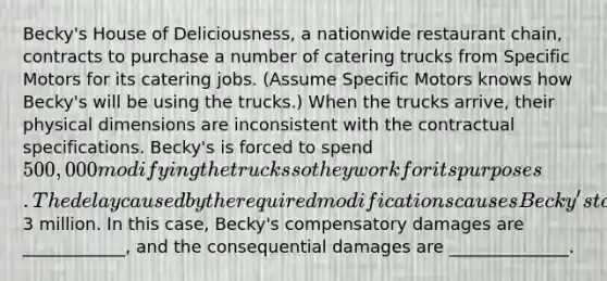 Becky's House of Deliciousness, a nationwide restaurant chain, contracts to purchase a number of catering trucks from Specific Motors for its catering jobs. (Assume Specific Motors knows how Becky's will be using the trucks.) When the trucks arrive, their physical dimensions are inconsistent with the contractual specifications. Becky's is forced to spend 500,000 modifying the trucks so they work for its purposes. The delay caused by the required modifications causes Becky's to lose out on catering orders that would have resulted in profits of3 million. In this case, Becky's compensatory damages are ____________, and the consequential damages are ______________.