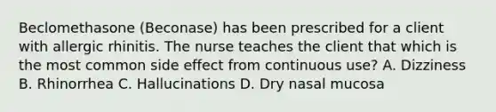 Beclomethasone (Beconase) has been prescribed for a client with allergic rhinitis. The nurse teaches the client that which is the most common side effect from continuous use? A. Dizziness B. Rhinorrhea C. Hallucinations D. Dry nasal mucosa