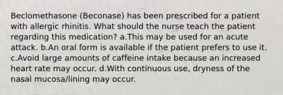 Beclomethasone (Beconase) has been prescribed for a patient with allergic rhinitis. What should the nurse teach the patient regarding this medication? a.This may be used for an acute attack. b.An oral form is available if the patient prefers to use it. c.Avoid large amounts of caffeine intake because an increased heart rate may occur. d.With continuous use, dryness of the nasal mucosa/lining may occur.