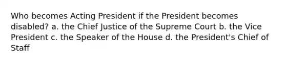 Who becomes Acting President if the President becomes disabled? a. the Chief Justice of the Supreme Court b. the Vice President c. the Speaker of the House d. the President's Chief of Staff