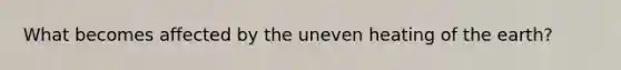 What becomes affected by the uneven heating of the earth?