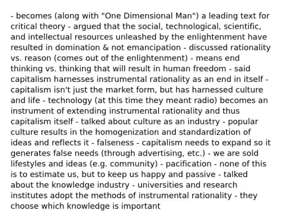 - becomes (along with "One Dimensional Man") a leading text for critical theory - argued that the social, technological, scientific, and intellectual resources unleashed by the enlightenment have resulted in domination & not emancipation - discussed rationality vs. reason (comes out of the enlightenment) - means end thinking vs. thinking that will result in human freedom - said capitalism harnesses instrumental rationality as an end in itself - capitalism isn't just the market form, but has harnessed culture and life - technology (at this time they meant radio) becomes an instrument of extending instrumental rationality and thus capitalism itself - talked about culture as an industry - popular culture results in the homogenization and standardization of ideas and reflects it - falseness - capitalism needs to expand so it generates false needs (through advertising, etc.) - we are sold lifestyles and ideas (e.g. community) - pacification - none of this is to estimate us, but to keep us happy and passive - talked about the knowledge industry - universities and research institutes adopt the methods of instrumental rationality - they choose which knowledge is important