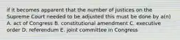 if it becomes apparent that the number of justices on the Supreme Court needed to be adjusted this must be done by a(n) A. act of Congress B. constitutional amendment C. executive order D. referendum E. joint committee in Congress