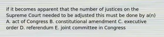 if it becomes apparent that the number of justices on the Supreme Court needed to be adjusted this must be done by a(n) A. act of Congress B. constitutional amendment C. executive order D. referendum E. joint committee in Congress