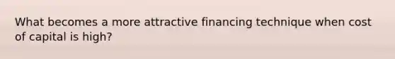 What becomes a more attractive financing technique when cost of capital is high?