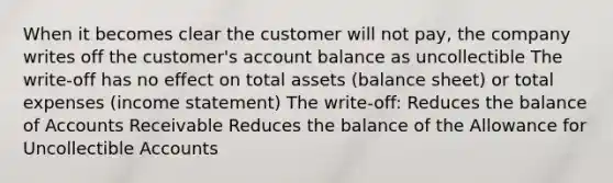 When it becomes clear the customer will not pay, the company writes off the customer's account balance as uncollectible The write-off has no effect on total assets (balance sheet) or total expenses (income statement) The write-off: Reduces the balance of Accounts Receivable Reduces the balance of the Allowance for Uncollectible Accounts