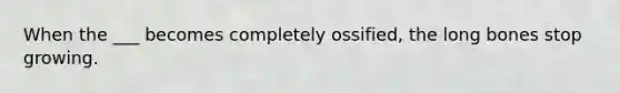 When the ___ becomes completely ossified, the long bones stop growing.