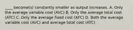 ​____ become(s) constantly smaller as output increases. A. Only the average variable cost ​(AVC​) B. Only the average total cost ​(ATC​) C. Only the average fixed cost ​(AFC​) D. Both the average variable cost ​(AVC​) and average total cost ​(ATC​)