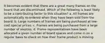 It becomes evident that there are a great many frames on the board that are discontinued. Which of the following is least likely to be a contributing factor to this situation? a. All frames are automatically re-ordered when they have been sold from the board. b. Large numbers of frames are being purchased at low-cost special prices. c. Frames are being purchased from a large number of sources. d. Frame representatives have been allocated a given number of board spaces and come in on a regular basis to check on how their frame product is moving.