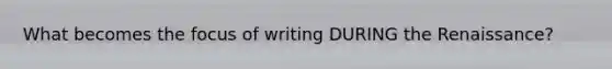 What becomes the focus of writing DURING the Renaissance?