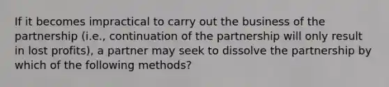 If it becomes impractical to carry out the business of the partnership (i.e., continuation of the partnership will only result in lost profits), a partner may seek to dissolve the partnership by which of the following methods?