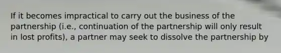 If it becomes impractical to carry out the business of the partnership (i.e., continuation of the partnership will only result in lost profits), a partner may seek to dissolve the partnership by