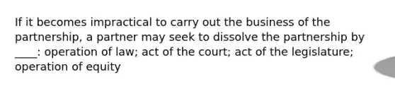 If it becomes impractical to carry out the business of the partnership, a partner may seek to dissolve the partnership by ____: operation of law; act of the court; act of the legislature; operation of equity