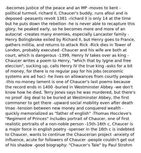 -becomes justice of the peace and an MP -moves to kent -political turmoil, richard II, Chaucer's buddy, runs afoul and is deposed -peasants revolt 1381 -richard II is only 14 at the time but he puts down the rebellion -he is never able to recapture this glory, he peaked early, so he becomes more and more of an autocrat -creates many enemies, especially Lancaster family -Henry Bolingbroke exiled by Richard II, but Henry goes to France, gathers militia, and returns to attack Rick -Rick dies in Tower of London, probably executed -Chaucer and his wife are both at court, which is dangerous -1399, Henry IV takes over as king -Chaucer writes a poem to Henry, "which that by lygne and free eleccion", sucking up, calls Henry IV the true king -asks for a bit of money, for there is no regular pay for his jobs (economic systems are ad hoc) -he lives on allowances from courtly people -this no-money lament is one of Chaucer's last poems because the record ends in 1400 -buried in Westminster Abbey -we don't know how he died, Terry Jones says he was murdered, but there's no proof -big deal to be buried at Westminster Abbey, the first commoner to get there -upward social mobility even after death lmao -tension between new money and conquered wealth -quickly memorialized as "father of english" -Thomas Hoccleve's "Regiment of Princes" includes portrait of Chaucer, one of first realistic portraits of a non-noble person -15th-16th c, Chaucer is a major force in english poetry -spenser in the 16th c is indebted to Chaucer, wants to continue the Chaucerian project -anxiety of influence, acute for followers of Chaucer -people couldn't get out of his shadow -good biography: "Chaucer's Tale" by Paul Strohm