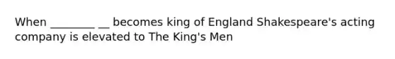 When ________ __ becomes king of England Shakespeare's acting company is elevated to The King's Men