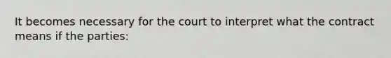 It becomes necessary for the court to interpret what the contract means if the parties: