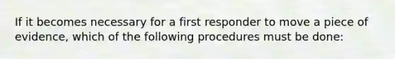 If it becomes necessary for a first responder to move a piece of evidence, which of the following procedures must be done: