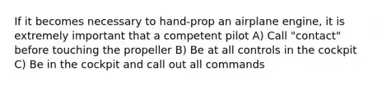 If it becomes necessary to hand-prop an airplane engine, it is extremely important that a competent pilot A) Call "contact" before touching the propeller B) Be at all controls in the cockpit C) Be in the cockpit and call out all commands