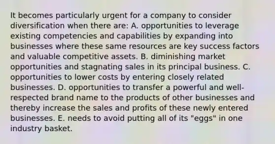 It becomes particularly urgent for a company to consider diversification when there are: A. opportunities to leverage existing competencies and capabilities by expanding into businesses where these same resources are key success factors and valuable competitive assets. B. diminishing market opportunities and stagnating sales in its principal business. C. opportunities to lower costs by entering closely related businesses. D. opportunities to transfer a powerful and well-respected brand name to the products of other businesses and thereby increase the sales and profits of these newly entered businesses. E. needs to avoid putting all of its "eggs" in one industry basket.