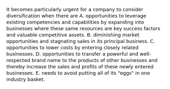 It becomes particularly urgent for a company to consider diversification when there are A. opportunities to leverage existing competencies and capabilities by expanding into businesses where these same resources are key success factors and valuable competitive assets. B. diminishing market opportunities and stagnating sales in its principal business. C. opportunities to lower costs by entering closely related businesses. D. opportunities to transfer a powerful and well-respected brand name to the products of other businesses and thereby increase the sales and profits of these newly entered businesses. E. needs to avoid putting all of its "eggs" in one industry basket.