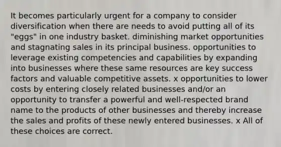 It becomes particularly urgent for a company to consider diversification when there are needs to avoid putting all of its "eggs" in one industry basket. diminishing market opportunities and stagnating sales in its principal business. opportunities to leverage existing competencies and capabilities by expanding into businesses where these same resources are key success factors and valuable competitive assets. x opportunities to lower costs by entering closely related businesses and/or an opportunity to transfer a powerful and well-respected brand name to the products of other businesses and thereby increase the sales and profits of these newly entered businesses. x All of these choices are correct.