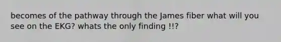 becomes of the pathway through the James fiber what will you see on the EKG? whats the only finding !!?