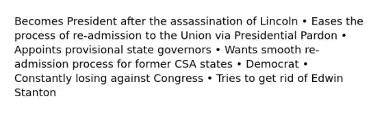 Becomes President after the assassination of Lincoln • Eases the process of re-admission to the Union via Presidential Pardon • Appoints provisional state governors • Wants smooth re-admission process for former CSA states • Democrat • Constantly losing against Congress • Tries to get rid of Edwin Stanton