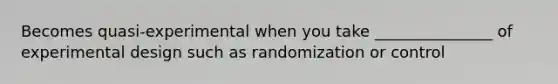 Becomes quasi-experimental when you take _______________ of experimental design such as randomization or control