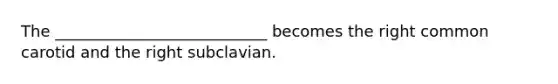 The ___________________________ becomes the right common carotid and the right subclavian.